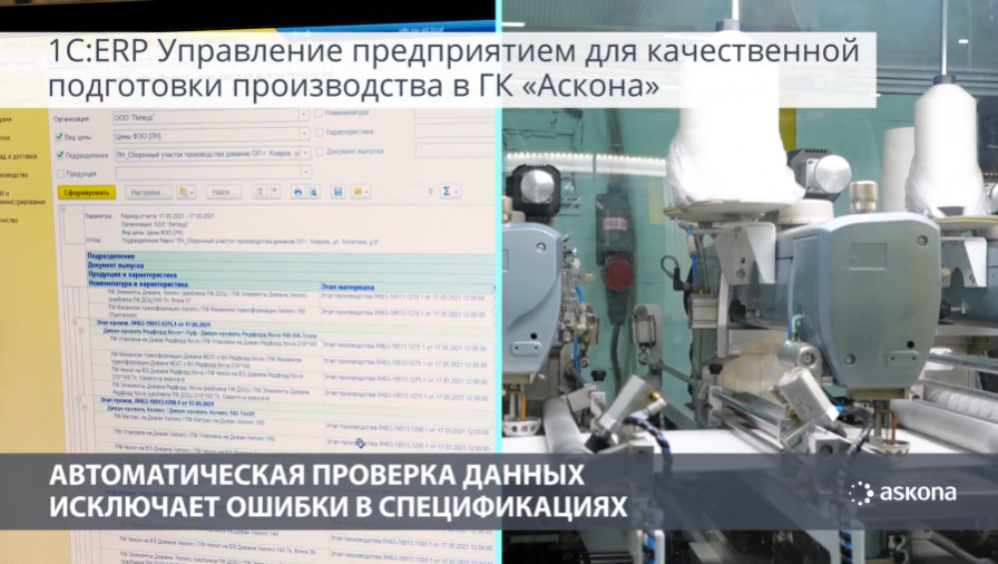 1С:ERP управляет полным циклом производства мебели Аскона1С на ПМЭФ 2021. Группа компаний Аскона – это производство мягкой и корпусной мебели, домашнего текстиля и комплектующих для собственной продукции. В составе холдинга более 10 производственных площадок, ежемесячно предприятие выпускает 50 тысяч единиц продукции, при этом выполняется более 10 миллионов отдельных производственных операций. Предприятию требовалось организовать взаимодействие удаленных подразделений, ускорить получение управленческой информации, улучшить планирование и обеспечить онлайн-контроль выполнения заказов на разных производственных площадках. Решить эти задачи помогла система «1С:ERP Управление предприятием». Проект комплексной автоматизации на 1С:ERP охватил все основные функциональные блоки и процессы - от годового планирования и выполнения операций на производстве до формирования консолидированной отчетности холдинга. Затраты времени на планирование сокращены на 30%, подготовка управленческой консолидированной отчетности ускорилась в 10 раз, операционные и административные расходы снижены на 10%, заказы клиентов выполняются на 30% быстрее.
