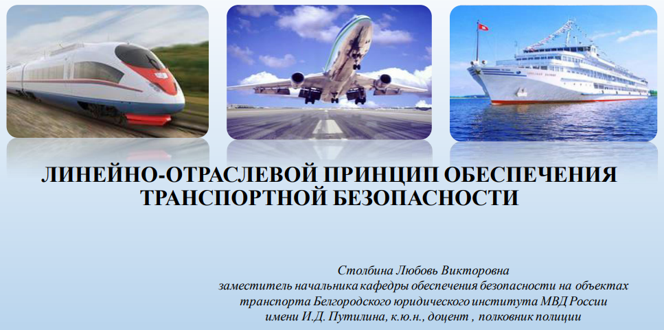 ЛИНЕЙНО-ОТРАСЛЕВОЙ ПРИНЦИП ОБЕСПЕЧЕНИЯ ТРАНСПОРТНОЙ БЕЗОПАСНОСТИ Москва 2020 г. Столбина Любовь Викторовна заместитель начальника кафедры обеспечения безопасности на объектах транспорта Белгородского юридического института МВД России имени И.Д. Путилина, к.ю.н., доцент , полковник полиции