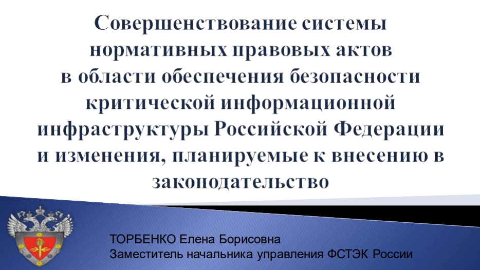 ТОРБЕНКО Елена БорисовнаЗаместитель начальника управления ФСТЭК России. Совершенствование системынормативных правовых актовв области обеспечения безопасностикритической информационнойинфраструктуры Российской Федерациии изменения, планируемые к внесению взаконодательство